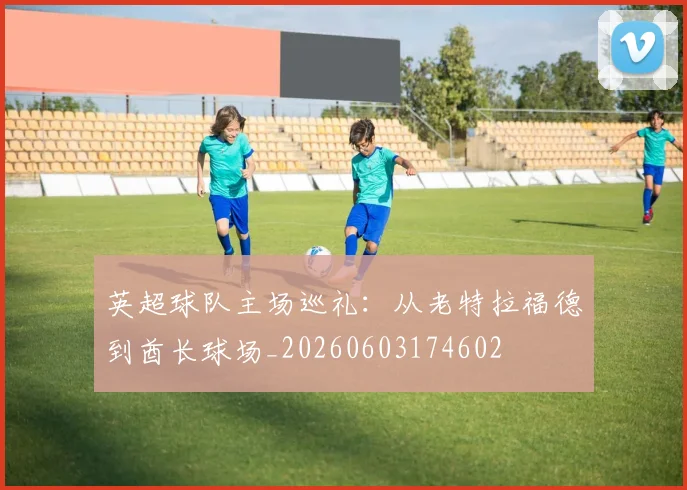 英超球队主场巡礼:从老特拉福德到酋长球场_20260603174602