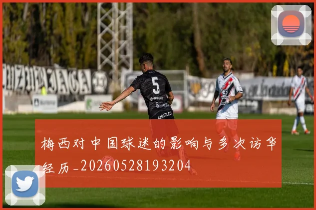 梅西对中国球迷的影响与多次访华经历_20260528193204