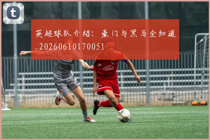 英超球队介绍:豪门与黑马全知道_20260610170051