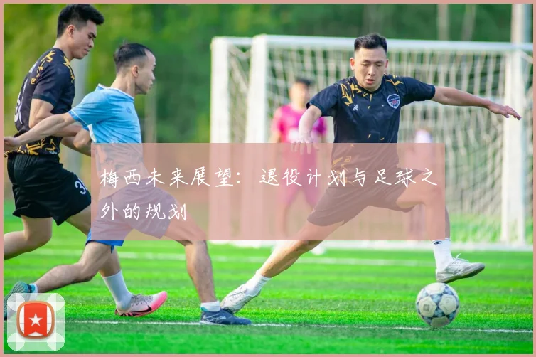 梅西未来展望:退役计划与足球之外的规划