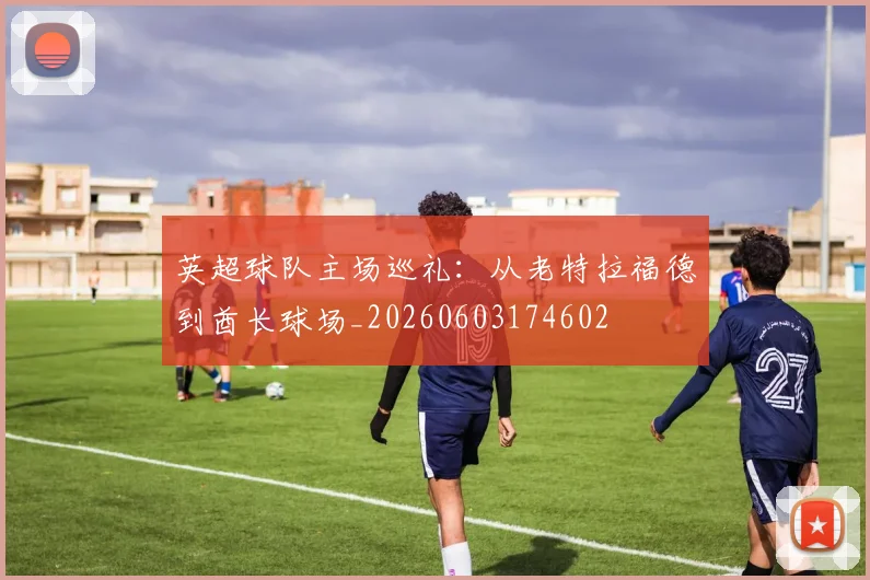 英超球队主场巡礼：从老特拉福德到酋长球场_20260603174602