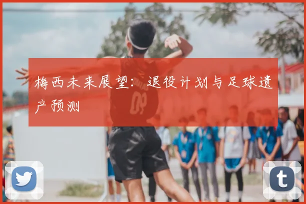 梅西未来展望：退役计划与足球遗产预测