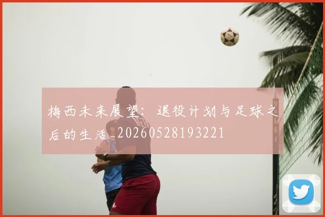 梅西未来展望:退役计划与足球之后的生活_20260528193221