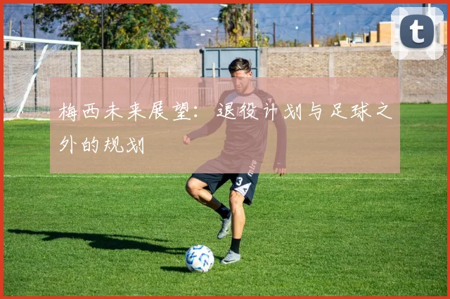梅西未来展望：退役计划与足球之外的规划
