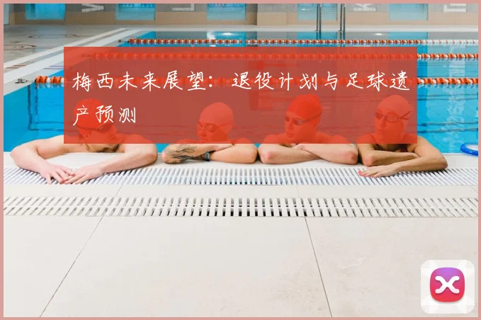 梅西未来展望:退役计划与足球遗产预测