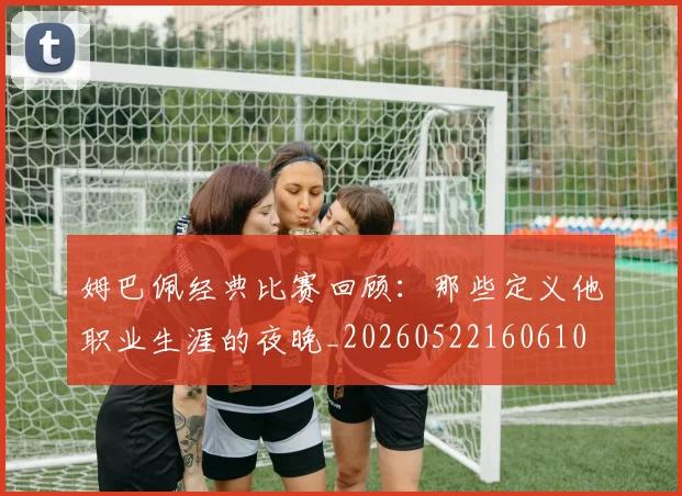 姆巴佩经典比赛回顾：那些定义他职业生涯的夜晚_20260522160610