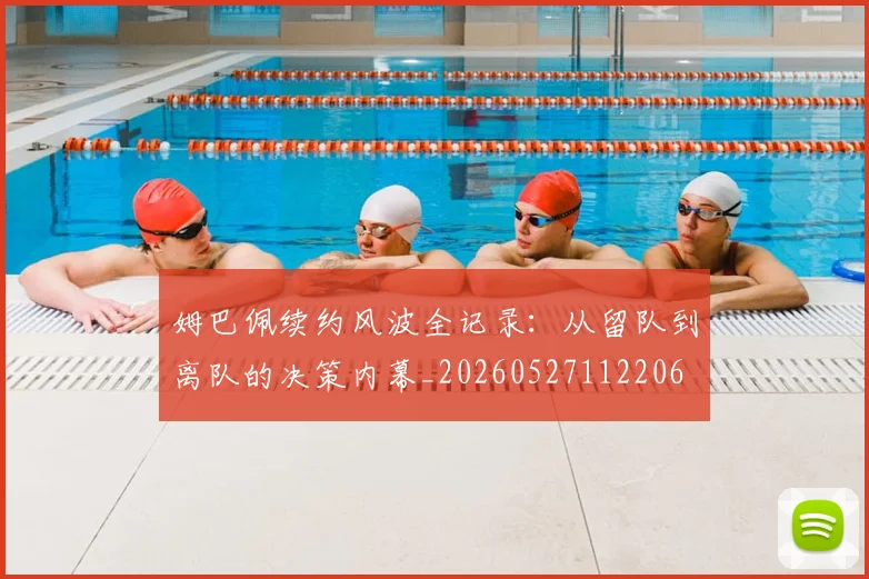 姆巴佩续约风波全记录：从留队到离队的决策内幕_20260527112206