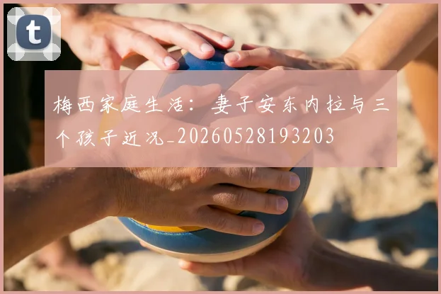 梅西家庭生活:妻子安东内拉与三个孩子近况_20260528193203