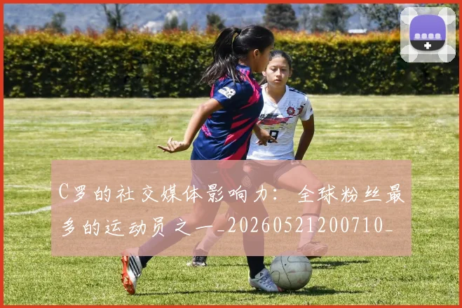 C罗的社交媒体影响力：全球粉丝最多的运动员之一_20260521200710_20260606165427