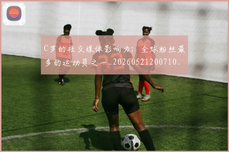 C罗的社交媒体影响力:全球粉丝最多的运动员之一_20260521200710_20260606165427